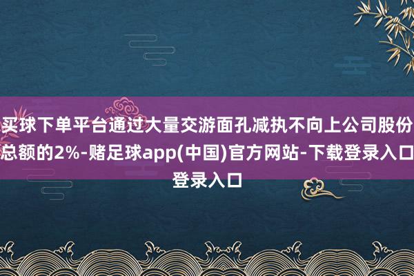 买球下单平台通过大量交游面孔减执不向上公司股份总额的2%-赌足球app(中国)官方网站-下载登录入口