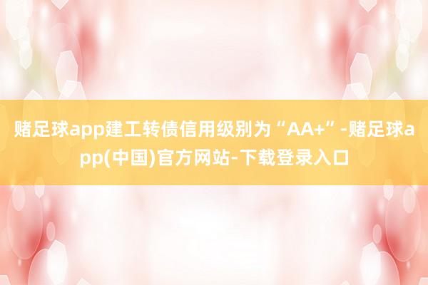 赌足球app建工转债信用级别为“AA+”-赌足球app(中国)官方网站-下载登录入口