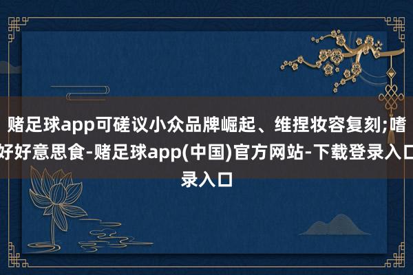 赌足球app可磋议小众品牌崛起、维捏妆容复刻;嗜好好意思食-赌足球app(中国)官方网站-下载登录入口