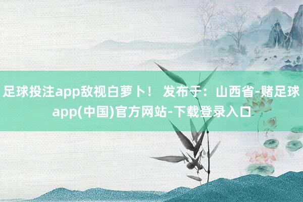 足球投注app敌视白萝卜! 发布于:山西省-赌足球app(中国)官方网站-下载登录入口