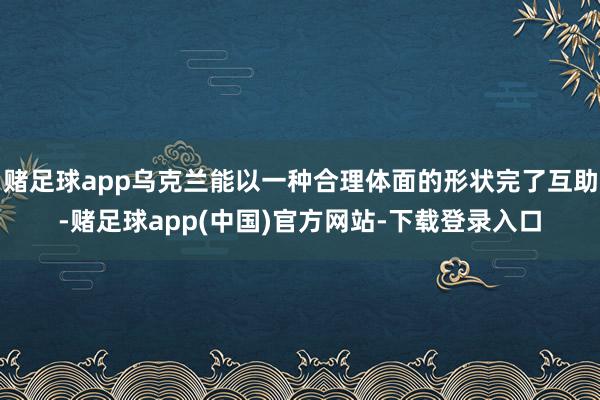 赌足球app乌克兰能以一种合理体面的形状完了互助-赌足球app(中国)官方网站-下载登录入口