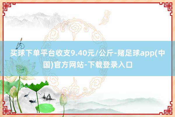 买球下单平台收支9.40元/公斤-赌足球app(中国)官方网站-下载登录入口