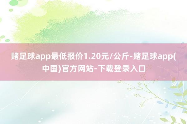 赌足球app最低报价1.20元/公斤-赌足球app(中国)官方网站-下载登录入口