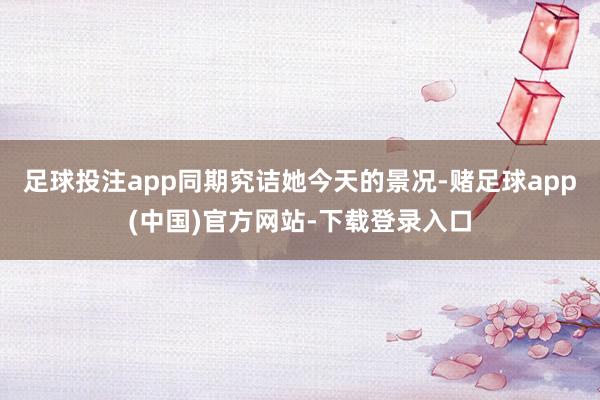足球投注app同期究诘她今天的景况-赌足球app(中国)官方网站-下载登录入口