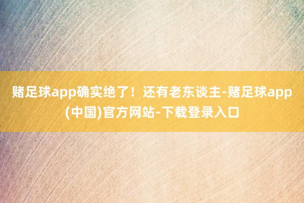 赌足球app确实绝了!还有老东谈主-赌足球app(中国)官方网站-下载登录入口