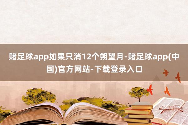 赌足球app如果只消12个朔望月-赌足球app(中国)官方网站-下载登录入口