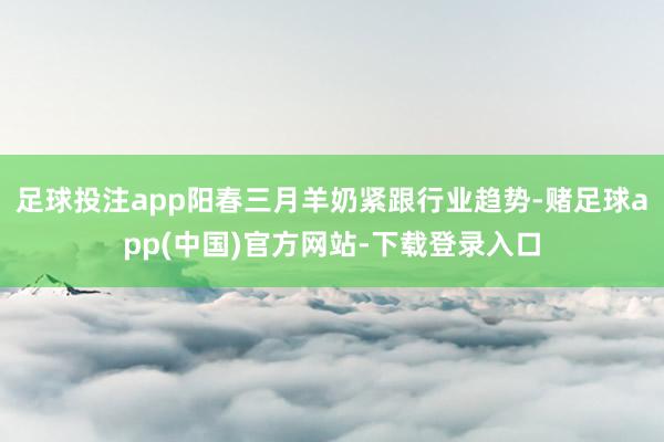 足球投注app阳春三月羊奶紧跟行业趋势-赌足球app(中国)官方网站-下载登录入口