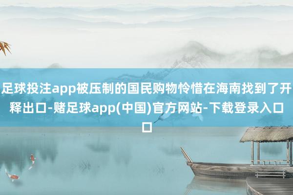 足球投注app被压制的国民购物怜惜在海南找到了开释出口-赌足球app(中国)官方网站-下载登录入口
