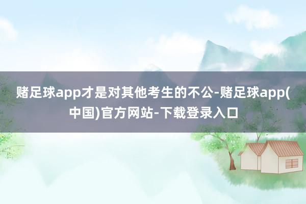赌足球app才是对其他考生的不公-赌足球app(中国)官方网站-下载登录入口