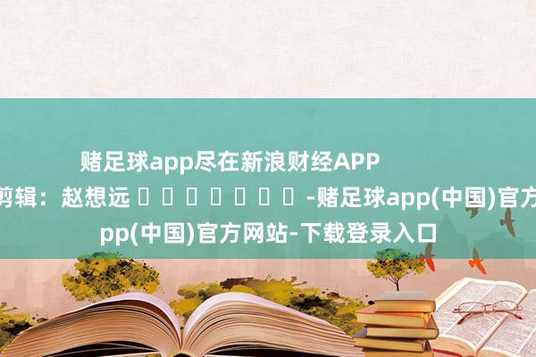 赌足球app尽在新浪财经APP            						职守剪辑：赵想远 							-赌足球app(中国)官方网站-下载登录入口