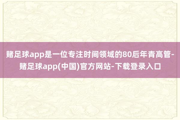 赌足球app是一位专注时间领域的80后年青高管-赌足球app(中国)官方网站-下载登录入口