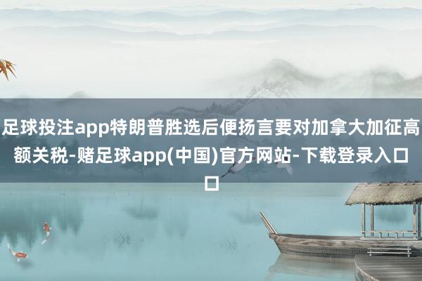 足球投注app特朗普胜选后便扬言要对加拿大加征高额关税-赌足球app(中国)官方网站-下载登录入口