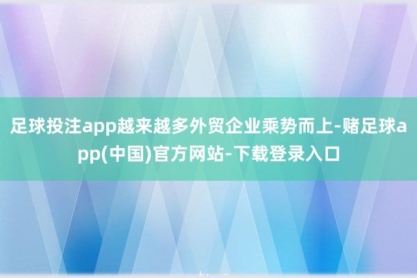 足球投注app越来越多外贸企业乘势而上-赌足球app(中国)官方网站-下载登录入口