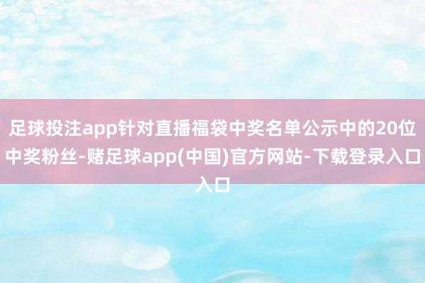 足球投注app针对直播福袋中奖名单公示中的20位中奖粉丝-赌足球app(中国)官方网站-下载登录入口