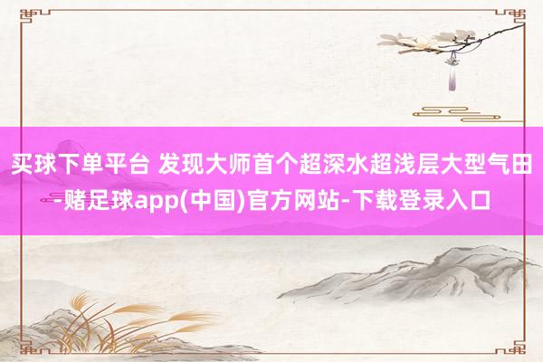 买球下单平台 　　发现大师首个超深水超浅层大型气田-赌足球app(中国)官方网站-下载登录入口