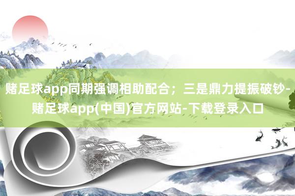 赌足球app同期强调相助配合；三是鼎力提振破钞-赌足球app(中国)官方网站-下载登录入口