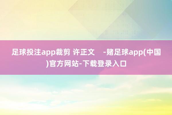 足球投注app裁剪 许正文    -赌足球app(中国)官方网站-下载登录入口