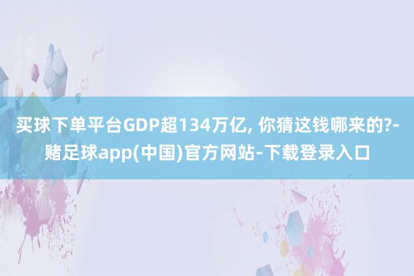 买球下单平台GDP超134万亿, 你猜这钱哪来的?-赌足球app(中国)官方网站-下载登录入口