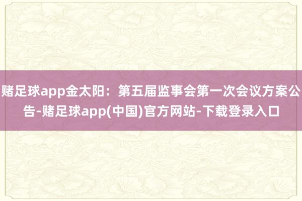 赌足球app金太阳：第五届监事会第一次会议方案公告-赌足球app(中国)官方网站-下载登录入口