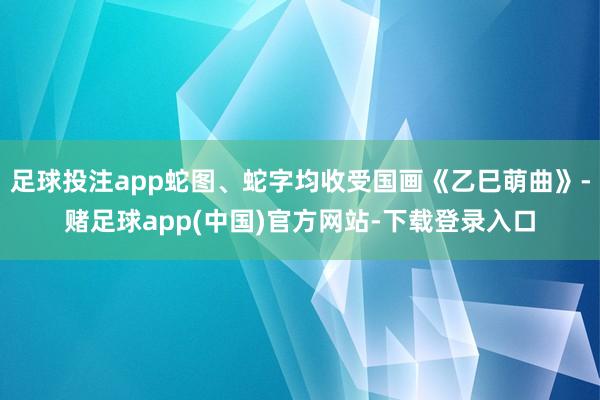 足球投注app蛇图、蛇字均收受国画《乙巳萌曲》-赌足球app(中国)官方网站-下载登录入口
