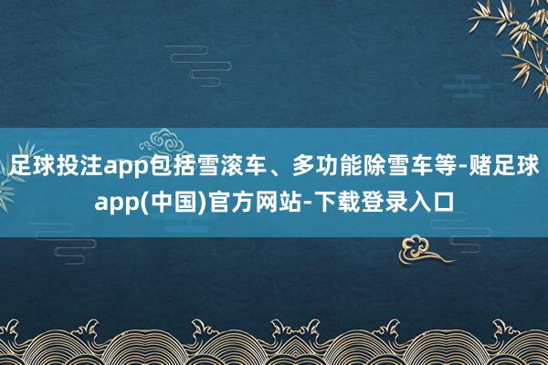 足球投注app包括雪滚车、多功能除雪车等-赌足球app(中国)官方网站-下载登录入口