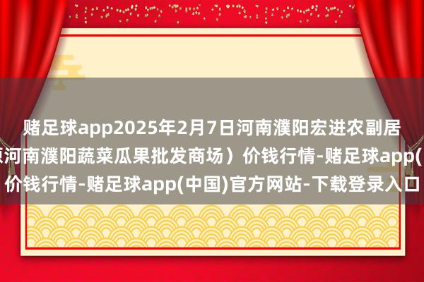 赌足球app2025年2月7日河南濮阳宏进农副居品批发商场有限公司（原河南濮阳蔬菜瓜果批发商场）价钱行情-赌足球app(中国)官方网站-下载登录入口