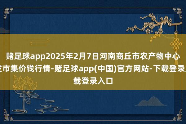 赌足球app2025年2月7日河南商丘市农产物中心批发市集价钱行情-赌足球app(中国)官方网站-下载登录入口
