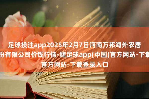 足球投注app2025年2月7日河南万邦海外农居品物流股份有限公司价钱行情-赌足球app(中国)官方网站-下载登录入口