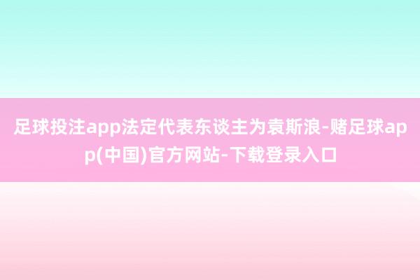 足球投注app法定代表东谈主为袁斯浪-赌足球app(中国)官方网站-下载登录入口
