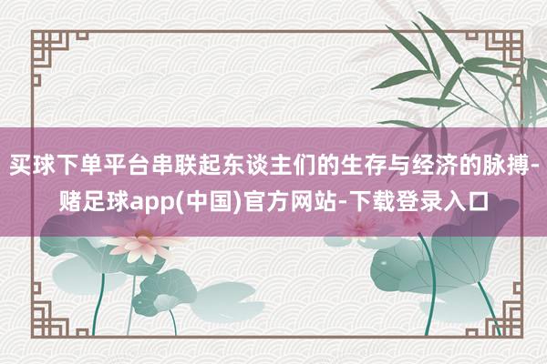 买球下单平台串联起东谈主们的生存与经济的脉搏-赌足球app(中国)官方网站-下载登录入口