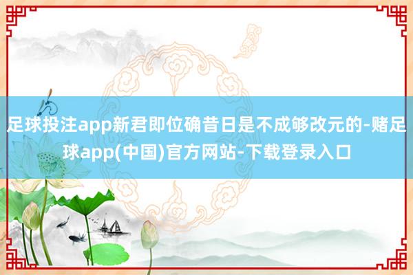 足球投注app新君即位确昔日是不成够改元的-赌足球app(中国)官方网站-下载登录入口