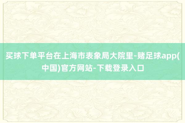 买球下单平台在上海市表象局大院里-赌足球app(中国)官方网站-下载登录入口