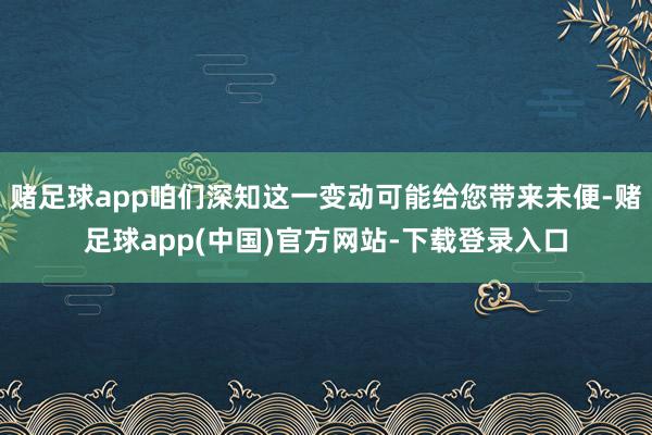 赌足球app咱们深知这一变动可能给您带来未便-赌足球app(中国)官方网站-下载登录入口