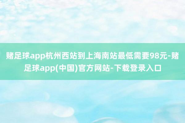 赌足球app杭州西站到上海南站最低需要98元-赌足球app(中国)官方网站-下载登录入口
