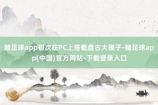 赌足球app初次在PC上搭载盘古大模子-赌足球app(中国)官方网站-下载登录入口