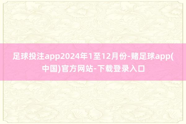 足球投注app　　2024年1至12月份-赌足球app(中国)官方网站-下载登录入口