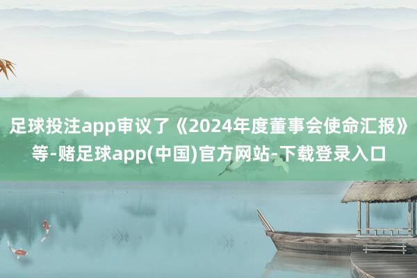 足球投注app审议了《2024年度董事会使命汇报》等-赌足球app(中国)官方网站-下载登录入口