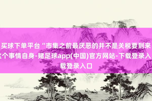 买球下单平台“市集之前最厌恶的并不是关税要到来这个事情自身-赌足球app(中国)官方网站-下载登录入口