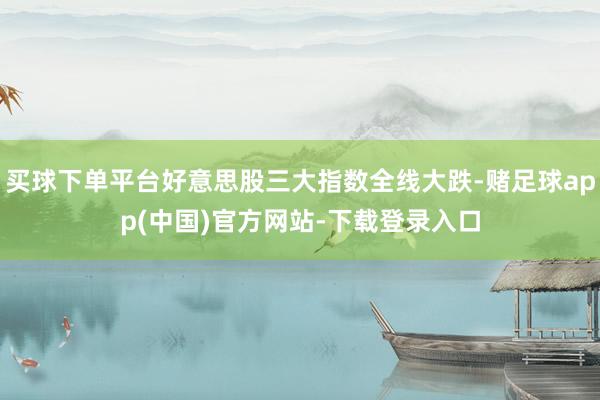买球下单平台好意思股三大指数全线大跌-赌足球app(中国)官方网站-下载登录入口