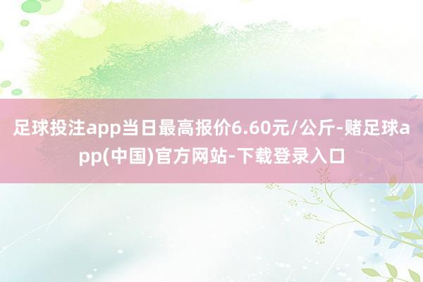 足球投注app当日最高报价6.60元/公斤-赌足球app(中国)官方网站-下载登录入口
