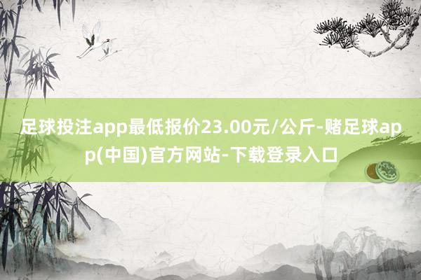 足球投注app最低报价23.00元/公斤-赌足球app(中国)官方网站-下载登录入口