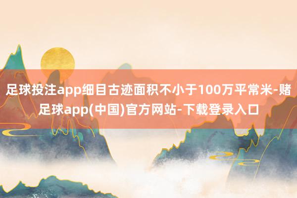 足球投注app细目古迹面积不小于100万平常米-赌足球app(中国)官方网站-下载登录入口