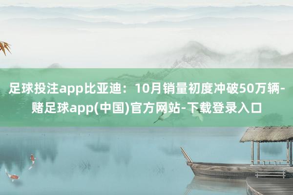 足球投注app比亚迪：10月销量初度冲破50万辆-赌足球app(中国)官方网站-下载登录入口