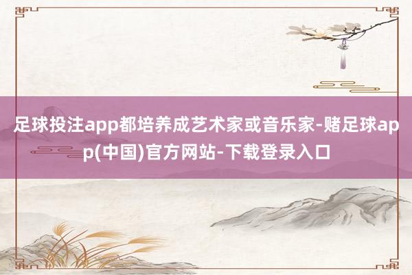 足球投注app都培养成艺术家或音乐家-赌足球app(中国)官方网站-下载登录入口