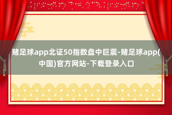 赌足球app　　北证50指数盘中巨震-赌足球app(中国)官方网站-下载登录入口
