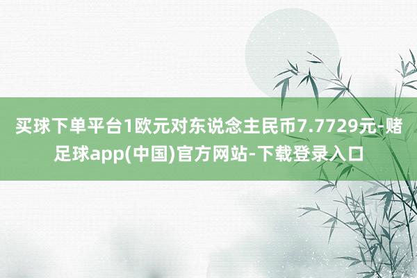 买球下单平台1欧元对东说念主民币7.7729元-赌足球app(中国)官方网站-下载登录入口