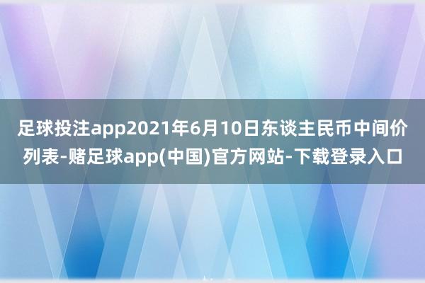 足球投注app2021年6月10日东谈主民币中间价列表-赌足球app(中国)官方网站-下载登录入口
