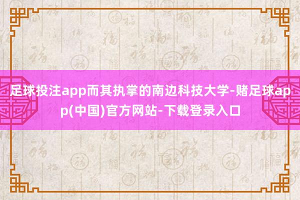 足球投注app而其执掌的南边科技大学-赌足球app(中国)官方网站-下载登录入口