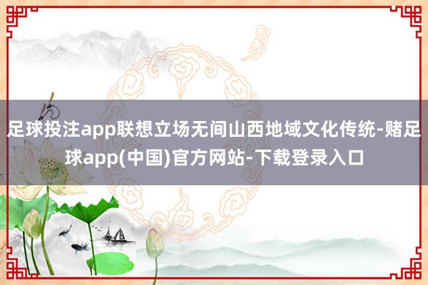 足球投注app联想立场无间山西地域文化传统-赌足球app(中国)官方网站-下载登录入口