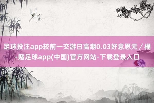 足球投注app较前一交游日高潮0.03好意思元／桶-赌足球app(中国)官方网站-下载登录入口
